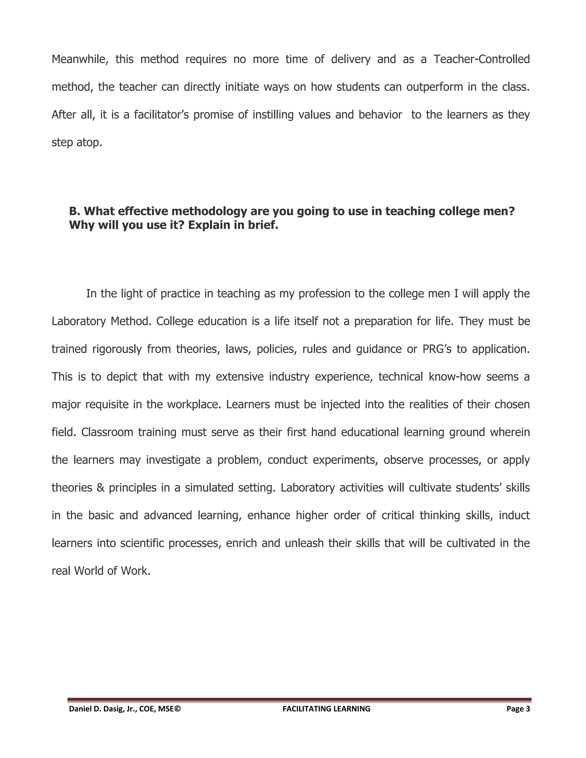 Meanwhile, this method requires no more time of delivery and as a Teacher-Controlled

method, the teacher can directly initiate ways on how students can outperform in the class.

After all, it is a facilitator’s promise of instilling values and behavior to the learners as they

step atop.




   B. What effective methodology are you going to use in teaching college men?
   Why will you use it? Explain in brief.




       In the light of practice in teaching as my profession to the college men I will apply the

Laboratory Method. College education is a life itself not a preparation for life. They must be

trained rigorously from theories, laws, policies, rules and guidance or PRG’s to application.

This is to depict that with my extensive industry experience, technical know-how seems a

major requisite in the workplace. Learners must be injected into the realities of their chosen

field. Classroom training must serve as their first hand educational learning ground wherein

the learners may investigate a problem, conduct experiments, observe processes, or apply

theories & principles in a simulated setting. Laboratory activities will cultivate students’ skills

in the basic and advanced learning, enhance higher order of critical thinking skills, induct

learners into scientific processes, enrich and unleash their skills that will be cultivated in the

real World of Work.




   Daniel D. Dasig, Jr., COE, MSE©             FACILITATING LEARNING                          Page 3
 