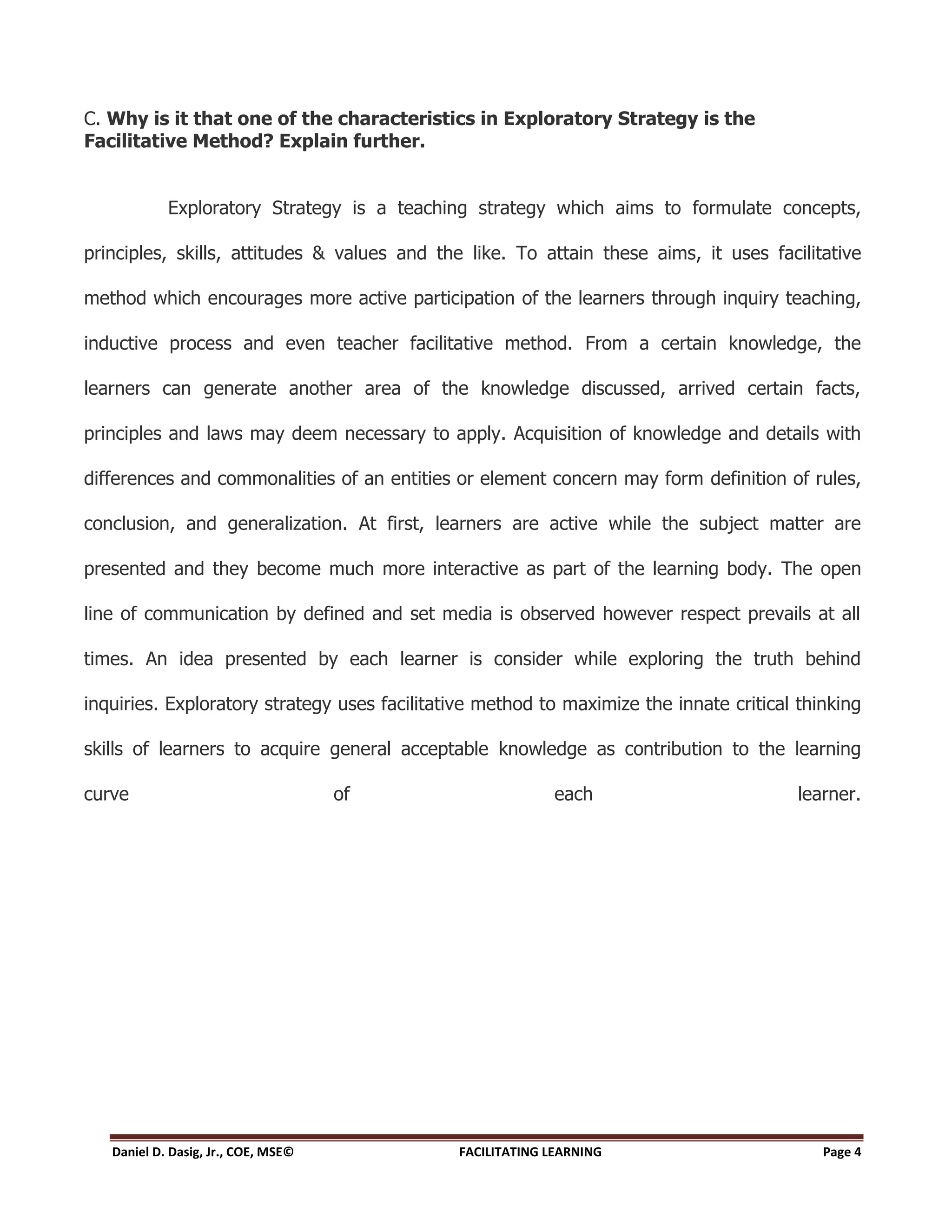 C. Why is it that one of the characteristics in Exploratory Strategy is the
Facilitative Method? Explain further.


            Exploratory Strategy is a teaching strategy which aims to formulate concepts,

principles, skills, attitudes & values and the like. To attain these aims, it uses facilitative

method which encourages more active participation of the learners through inquiry teaching,

inductive process and even teacher facilitative method. From a certain knowledge, the

learners can generate another area of the knowledge discussed, arrived certain facts,

principles and laws may deem necessary to apply. Acquisition of knowledge and details with

differences and commonalities of an entities or element concern may form definition of rules,

conclusion, and generalization. At first, learners are active while the subject matter are

presented and they become much more interactive as part of the learning body. The open

line of communication by defined and set media is observed however respect prevails at all

times. An idea presented by each learner is consider while exploring the truth behind

inquiries. Exploratory strategy uses facilitative method to maximize the innate critical thinking

skills of learners to acquire general acceptable knowledge as contribution to the learning

curve                                of                     each                         learner.




   Daniel D. Dasig, Jr., COE, MSE©            FACILITATING LEARNING                         Page 4
 