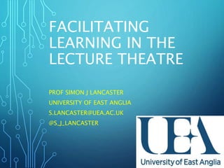 FACILITATING
LEARNING IN THE
LECTURE THEATRE
PROF SIMON J LANCASTER
UNIVERSITY OF EAST ANGLIA
S.LANCASTER@UEA.AC.UK
@S_J_LANCASTER
 