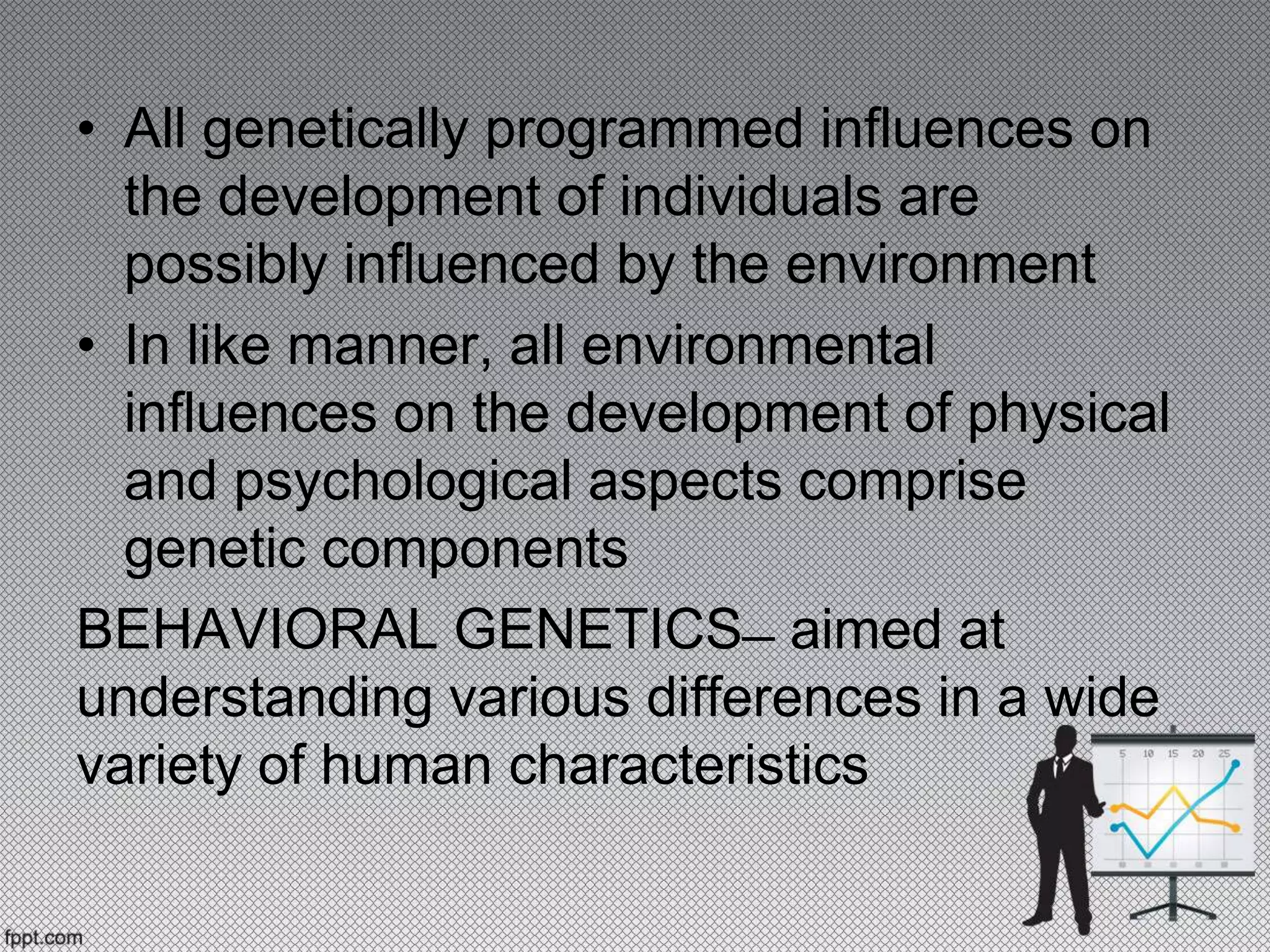 • All genetically programmed influences on
the development of individuals are
possibly influenced by the environment
• In like manner, all environmental
influences on the development of physical
and psychological aspects comprise
genetic components
BEHAVIORAL GENETICS ̶ aimed at
understanding various differences in a wide
variety of human characteristics
 
