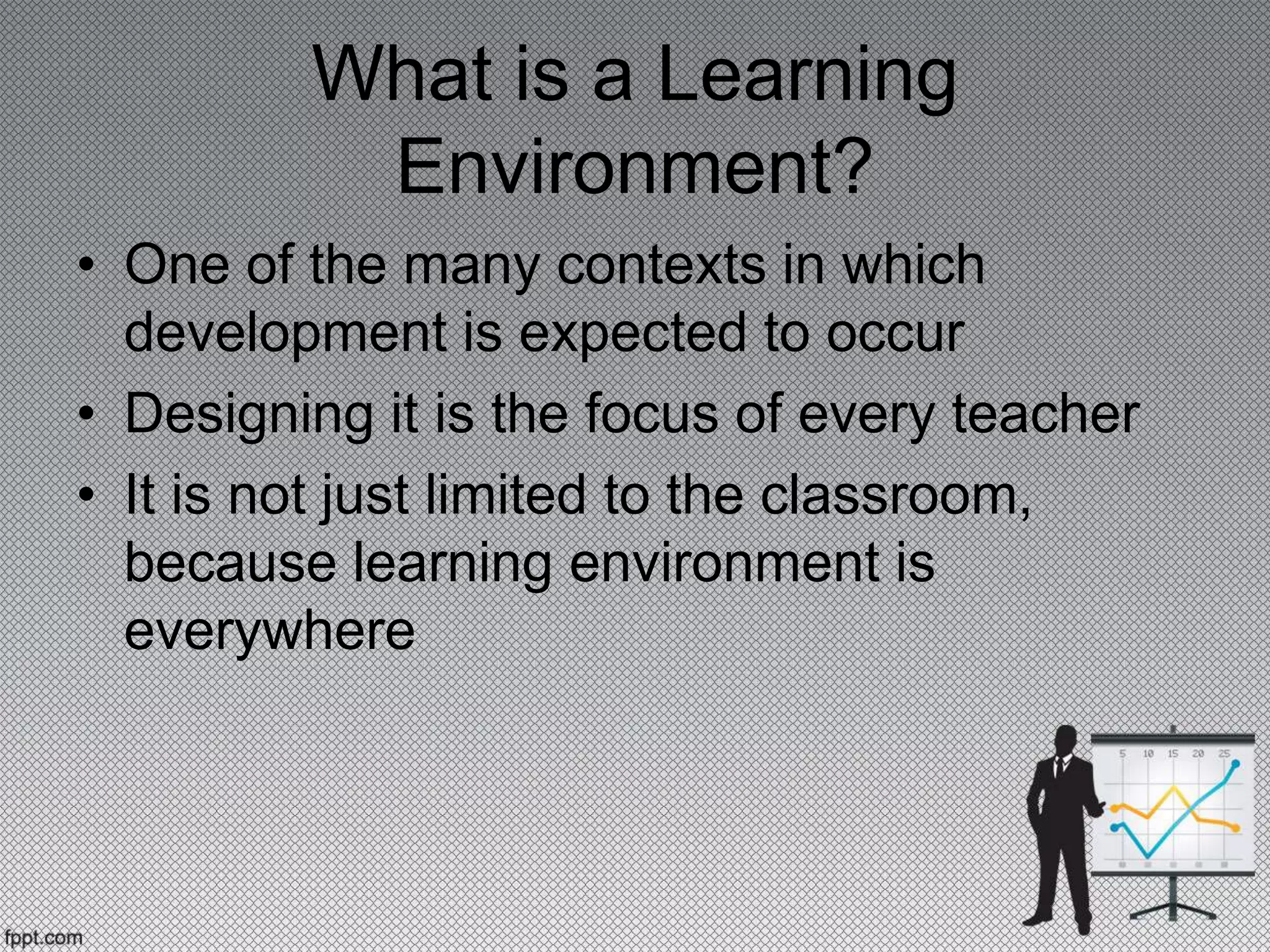 What is a Learning
Environment?
• One of the many contexts in which
development is expected to occur
• Designing it is the focus of every teacher
• It is not just limited to the classroom,
because learning environment is
everywhere
 