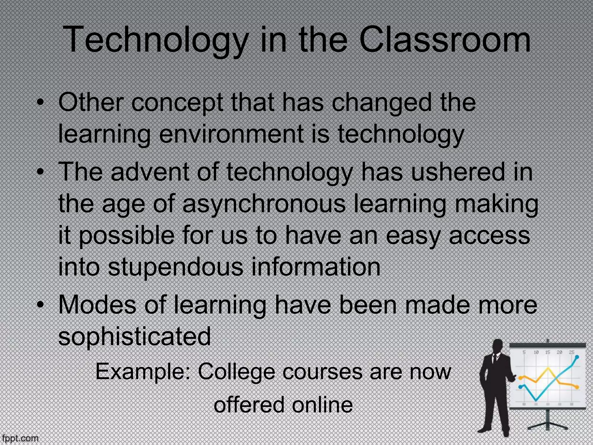 Technology in the Classroom
• Other concept that has changed the
learning environment is technology
• The advent of technology has ushered in
the age of asynchronous learning making
it possible for us to have an easy access
into stupendous information
• Modes of learning have been made more
sophisticated
Example: College courses are now
offered online
 