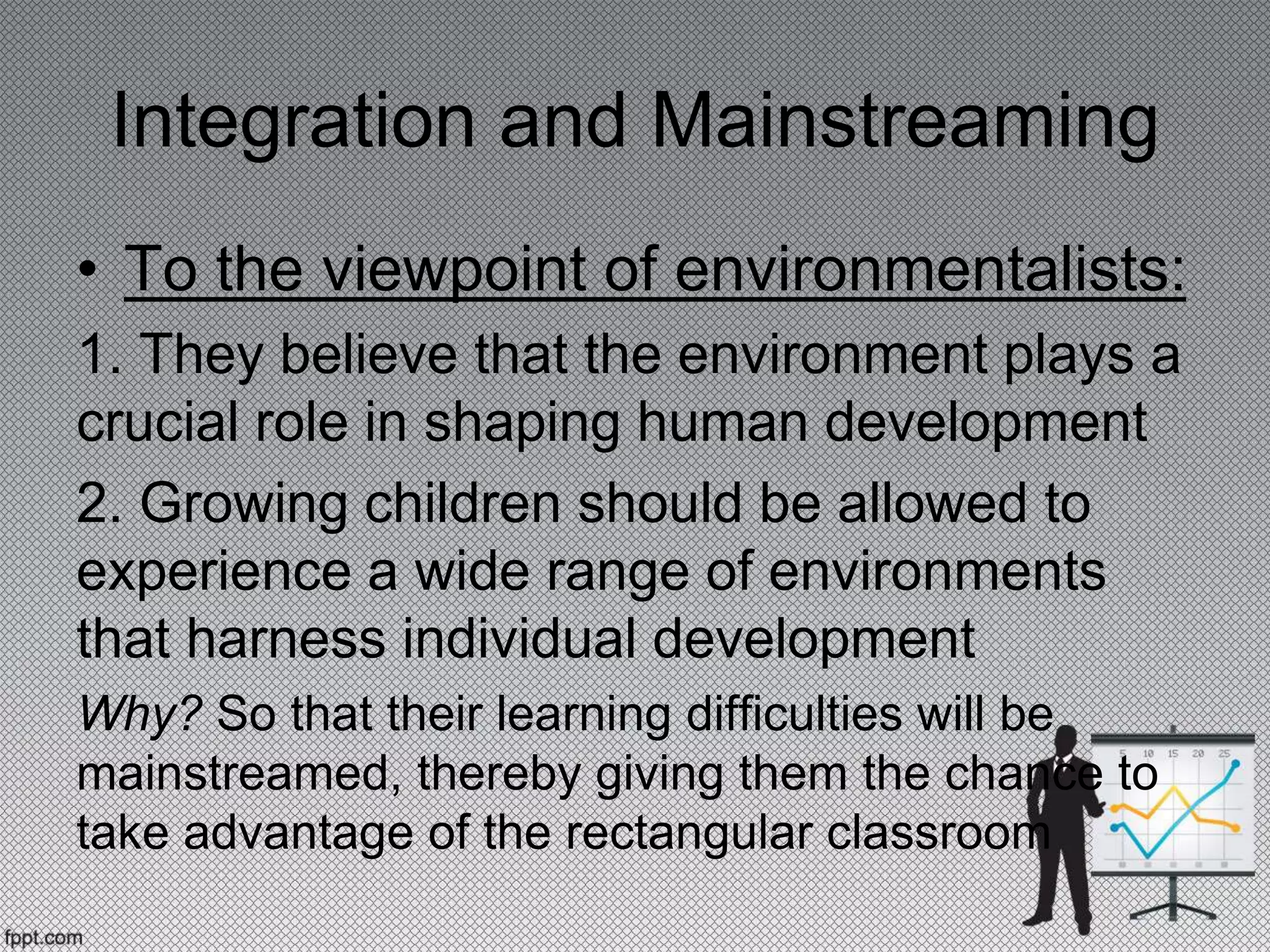 Integration and Mainstreaming
• To the viewpoint of environmentalists:
1. They believe that the environment plays a
crucial role in shaping human development
2. Growing children should be allowed to
experience a wide range of environments
that harness individual development
Why? So that their learning difficulties will be
mainstreamed, thereby giving them the chance to
take advantage of the rectangular classroom
 