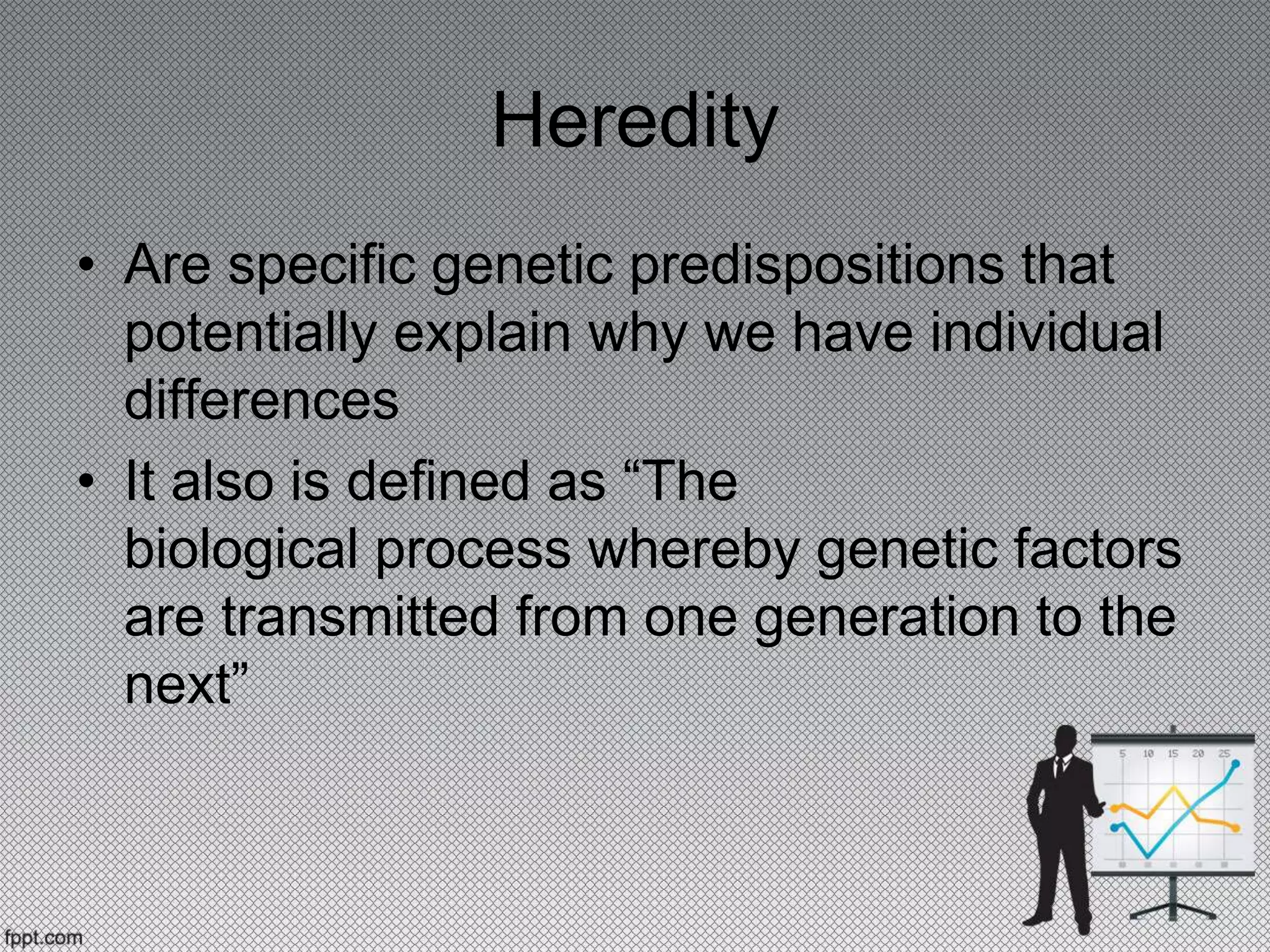 Heredity
• Are specific genetic predispositions that
potentially explain why we have individual
differences
• It also is defined as “The
biological process whereby genetic factors
are transmitted from one generation to the
next”
 