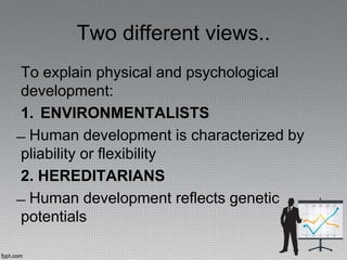 Two different views..
To explain physical and psychological
development:
1. ENVIRONMENTALISTS
̶ Human development is characterized by
pliability or flexibility
2. HEREDITARIANS
̶ Human development reflects genetic
potentials
 