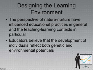 Designing the Learning
Environment
• The perspective of nature-nurture have
influenced educational practices in general
and the teaching-learning contexts in
particular
• Educators believe that the development of
individuals reflect both genetic and
environmental potentials
 