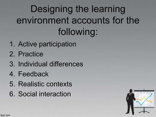 Designing the learning
environment accounts for the
following:
1. Active participation
2. Practice
3. Individual differences
4. Feedback
5. Realistic contexts
6. Social interaction
 