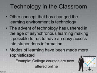 Technology in the Classroom
• Other concept that has changed the
learning environment is technology
• The advent of technology has ushered in
the age of asynchronous learning making
it possible for us to have an easy access
into stupendous information
• Modes of learning have been made more
sophisticated
Example: College courses are now
offered online
 