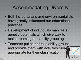 Accommodating Diversity
• Both hereditarians and environmentalists
have greatly influenced our educational
practices
• Development of individuals manifests
genetic potentials which give way to
mainstreaming and ability grouping
• Teachers put students in ability groups
and provide them with activities more
appropriate for their classification
 