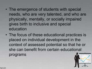 • The emergence of students with special
needs, who are very talented, and who are
physically, mentally, or socially impaired
gives birth to inclusive and special
education
• The focus of these educational practices is
placed on individual development in the
context of assessed potential so that he or
she can benefit from certain educational
programs
 
