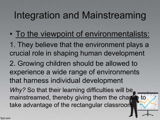 Integration and Mainstreaming
• To the viewpoint of environmentalists:
1. They believe that the environment plays a
crucial role in shaping human development
2. Growing children should be allowed to
experience a wide range of environments
that harness individual development
Why? So that their learning difficulties will be
mainstreamed, thereby giving them the chance to
take advantage of the rectangular classroom
 