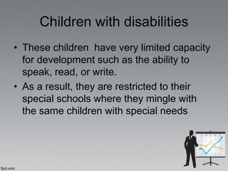 Children with disabilities
• These children have very limited capacity
for development such as the ability to
speak, read, or write.
• As a result, they are restricted to their
special schools where they mingle with
the same children with special needs
 