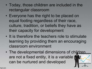 • Today, those children are included in the
rectangular classroom
• Everyone has the right to be placed on
equal footing regardless of their race,
culture, tradition, or beliefs they have as
their capacity for development
• It is therefore the teachers role to stimulate
learning by providing them an encouraging
classroom environment
• The developmental dimensions of children
are not a fixed entity, it is a variable that
can be nurtured and developed
 