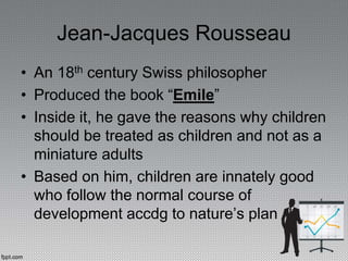 Jean-Jacques Rousseau
• An 18th century Swiss philosopher
• Produced the book “Emile”
• Inside it, he gave the reasons why children
should be treated as children and not as a
miniature adults
• Based on him, children are innately good
who follow the normal course of
development accdg to nature’s plan
 