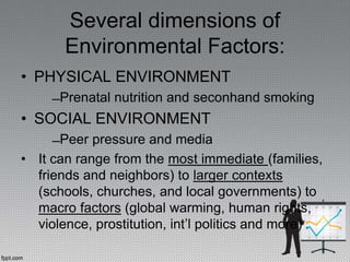 Several dimensions of
Environmental Factors:
• PHYSICAL ENVIRONMENT
̶ Prenatal nutrition and seconhand smoking
• SOCIAL ENVIRONMENT
̶ Peer pressure and media
• It can range from the most immediate (families,
friends and neighbors) to larger contexts
(schools, churches, and local governments) to
macro factors (global warming, human rights,
violence, prostitution, int’l politics and more)
 