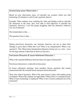 2 | P a g e
Summarizing Lesson Observation |
Based on your observation notes, (1) describe one scenario which you find
interesting, (2) interpret it, and (3) ask a question about it.
Example: When students were watching the video and finding words to describe
the characters in the story, they were able to find adjectives to describe the
characters. However, I saw this group struggling when the character’s behavior
was out of character.
My interpretation is that ….
The question I have is that ….
During post-lesson discussion, one structure observers can use to share their
findings is given above (What did I see? What is my interpretation? What is my
question?). This Observation-Interpretation-Question format acts as a lens / sieve
for the large amount of data that an observer may have.
Post-Lesson Discussion & Lesson Refinement Discussion |
What is the essential difference between these two types of discussion?
Post-lesson discussion is a data-driven discussion.
In lesson refinement meetings, team members discuss questions that remain
unanswered after the research lesson and post-lesson discussion.
They raise what-if questions. What if the same lesson is done with another group
of students? What if the students are high ability? What if this is a remedial lesson?
What of more technology is employed? What is this is lesson conducted out of the
classroom?
 