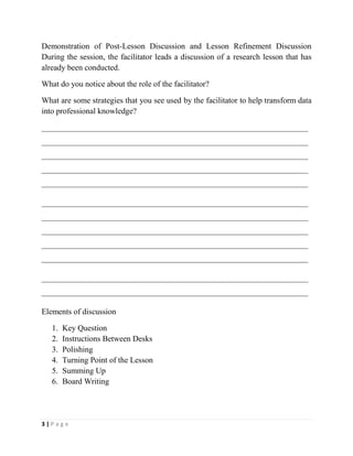 3 | P a g e
Demonstration of Post-Lesson Discussion and Lesson Refinement Discussion
During the session, the facilitator leads a discussion of a research lesson that has
already been conducted.
What do you notice about the role of the facilitator?
What are some strategies that you see used by the facilitator to help transform data
into professional knowledge?
__________________________________________________________________
__________________________________________________________________
__________________________________________________________________
__________________________________________________________________
__________________________________________________________________
__________________________________________________________________
__________________________________________________________________
__________________________________________________________________
__________________________________________________________________
__________________________________________________________________
__________________________________________________________________
__________________________________________________________________
Elements of discussion
1. Key Question
2. Instructions Between Desks
3. Polishing
4. Turning Point of the Lesson
5. Summing Up
6. Board Writing
 