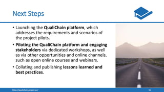 https://qualichain-project.eu/ 19
Next Steps
• Launching the QualiChain platform, which
addresses the requirements and scenarios of
the project pilots.
• Piloting the QualiChain platform and engaging
stakeholders via dedicated workshops, as well
as via other opportunities and online channels,
such as open online courses and webinars.
• Collating and publishing lessons learned and
best practices.
 