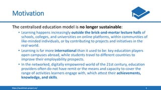 https://qualichain-project.eu/ 2
Motivation
The centralised education model is no longer sustainable:
• Learning happens increasingly outside the brick-and-mortar lecture halls of
schools, colleges, and universities on online platforms, within communities of
like-minded individuals, or by contributing to projects and initiatives in the
real-world.
• Learning is far more international than it used to be: key education players
open campuses abroad, while students travel to different countries to
improve their employability prospects.
• In the networked, digitally empowered world of the 21st century, education
providers often do not have remit or the means and capacity to cover the
range of activities learners engage with, which attest their achievements,
knowledge, and skills.
 