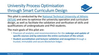https://qualichain-project.eu/ 8
University Process Optimisation
through Smart Curriculum Design
This pilot is conducted by the National Technical University of Athens
(NTUA) and aims to optimise the university operation and curriculum
design, as well as facilitate the validation and verification of skills and
qualifications of undergraduate and PhD students.
The main goals of this pilot are:
• Provision of analytics and recommendations for the redesign and update of
specific courses and by extension the entire curriculum of the school.
• Student accreditation and lecturer validation and recognition through a
trusted, immutable and secure Blockchain ledger.
 