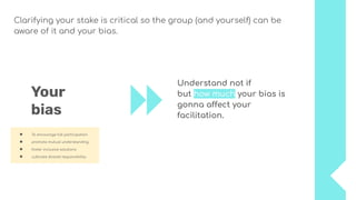 Understand not if
but how much your bias is
gonna affect your
facilitation.
Your
bias
● To encourage full participation
● promote mutual understanding
● foster inclusive solutions
● cultivate shared responsibility.
Clarifying your stake is critical so the group (and yourself) can be
aware of it and your bias.
 