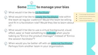 Some ideas to manage your bias
What would it be like to co-facilitate?
What would it be like to rotate the facilitator role within
the team at regular cadence? Would the team be willing
and ﬁt in a facilitation role? Would they like to learn about
it?
What would it be like to use a virtual background, visual
effect, wear or hold something to indicate when you’re
talking as “Enrico the product manager” instead of “Enrico
the session facilitator”?
When would you be better off with an external facilitator?
Perhaps from another team in your organization.
● To encourage full participation
● promote mutual understanding
● foster inclusive solutions
● cultivate shared responsibility.
 