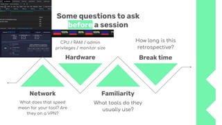 Some questions to ask
before a session
What does that speed
mean for your tool? Are
they on a VPN?
Network
Hardware
Familiarity
Break time
CPU / RAM / admin
privileges / monitor size
What tools do they
usually use?
How long is this
retrospective?
 