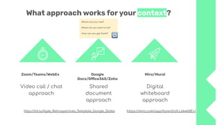 Where are you now?
Where do you want to be?
How can you get there?
What approach works for your context?
Video call / chat
approach
Google
Docs/Oﬃce365/Zoho
Shared
document
approach
Digital
whiteboard
approach
Zoom/Teams/WebEx Miro/Mural
http://bit.ly/Agile_Retrospectives_Template_Google_Slides https://miro.com/app/board/o9J_kkwtl0E=/
 