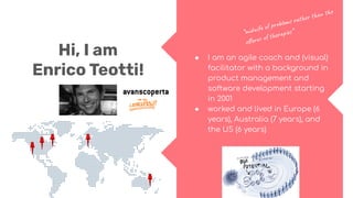 Hi, I am
Enrico Teotti!
● I am an agile coach and (visual)
facilitator with a background in
product management and
software development starting
in 2001
● worked and lived in Europe (6
years), Australia (7 years), and
the US (6 years)
“midwife of problems rather than the
oﬀerer of therapies”
 