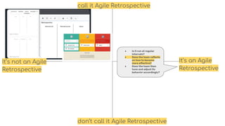 call it Agile Retrospective
don’t call it Agile Retrospective
It’s an Agile
Retrospective
It’s not an Agile
Retrospective
● Is it run at regular
intervals?
● Does the team reﬂects
on how to become
more eﬀective?
● Does the team then
tune and adjust its
behavior accordingly?
 