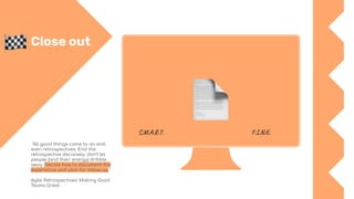 Close out
"All good things come to an end,
even retrospectives. End the
retrospective decisively: don’t let
people (and their energy) dribble
away. Decide how to document the
experience and plan for follow-up."
Agile Retrospectives: Making Good
Teams Great
S.M.A.R.T. F.I.N.E.
 