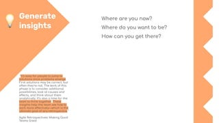 Generate
insights
"It’s easy for people to jump to
solutions once problems emerge.
First solutions may be correct, but
often they’re not. The work of this
phase is to consider additional
possibilities, look at causes and
effects, and think about them
analytically. It’s also a time for the
team to think together. These
insights help the team see how to
work more effectively—which is the
ultimate goal of any retrospective."
Agile Retrospectives: Making Good
Teams Great
Where are you now?
Where do you want to be?
How can you get there?
 