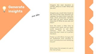 Generate
insights
Imagine the next iteration is
perfect. What is it like? What did
you do?
Imagine you could time travel to
the end of the next iteration (or
release). You learn that it was the
best, most productive iteration
yet! How do your future selves
describe it? What do you see and
hear?
Give the team a little time to
imagine this state and jot down
some keywords to aid their
memory. Then let everyone
describe their vision of a perfect
iteration.
Follow up with What changes did
we implement that resulted in
such a productive and satisfying
future?
Write down the answers to use in
the next phase.
one idea
 