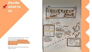 Decide
what to
do
"At this point, the team has a list of
potential experiments and
improvements. Now is the time to
pick the top items (usually no more
than one or two for an iteration) and
plan what to do."
Agile Retrospectives: Making Good
Teams Great
 