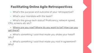 Facilitating Online Agile Retrospectives
● What’s the purpose and outcome of your retrospective?
● What’s your mandate with the team?
● What’s the group tech status? Proﬁciency, network speed,
CPU, screens etc etc?
● Where are you now? Where do you want to be? How can you
get there?
● What’s something I said that made you shake your head?
Why?
● What’s something I said that made you nod in agreement?
Why?
 