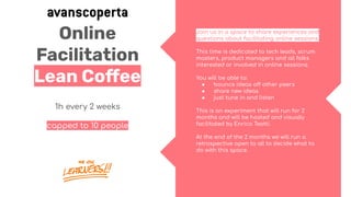 Online
Facilitation
Lean Coﬀee
1h every 2 weeks
capped to 10 people
Join us in a space to share experiences and
questions about facilitating online sessions.
This time is dedicated to tech leads, scrum
masters, product managers and all folks
interested or involved in online sessions.
You will be able to:
● bounce ideas off other peers
● share new ideas
● just tune in and listen
This is an experiment that will run for 2
months and will be hosted and visually
facilitated by Enrico Teotti.
At the end of the 2 months we will run a
retrospective open to all to decide what to
do with this space.
 
