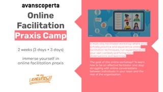 Online
Facilitation
Praxis Camp
2 weeks (3 days + 3 days)
immerse yourself in
online facilitation praxis
A multi-day facilitated workshop where you’ll
actively practice and experience online
facilitation techniques, run experiments (in
your own context) and bring back
observations and learnings.
The goal of this online workshop? To learn
how to be an effective facilitator and stop
struggling with online conversations
between individuals in your team and the
rest of the organization.
 