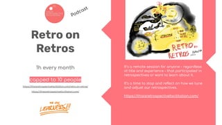 Retro on
Retros
1h every month
capped to 10 people
https://thisisretrospectivefacilitation.com/retro-on-retros/
https://thisisretrospectivefacilitation.com/
It’s a remote session for anyone – regardless
of title and experience – that participated in
retrospectives or want to learn about it.
It’s a time to stop and reﬂect on how we tune
and adjust our retrospectives.
https://thisisretrospectivefacilitation.com/
Podcast
 