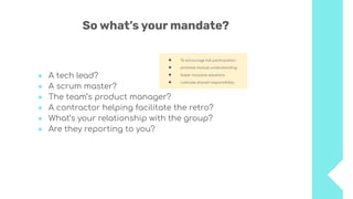 So what’s your mandate?
● A tech lead?
● A scrum master?
● The team’s product manager?
● A contractor helping facilitate the retro?
● What’s your relationship with the group?
● Are they reporting to you?
● To encourage full participation
● promote mutual understanding
● foster inclusive solutions
● cultivate shared responsibility.
 