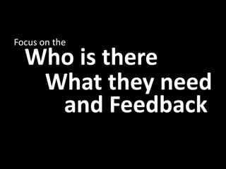 Focus on the
  Who is there
   What they need
    and Feedback
 
