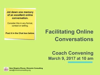 Facilitating Online
Conversations
Coach Convening
March 9, 2017 at 10 am
Jot down one memory
of an excellent online
conversation.
Consider this in any format,
context or setting.
Post it in the Chat box below.
Sara Shapiro-Plevan, Rimonim Consulting
sara@rimonimconsulting.org
 