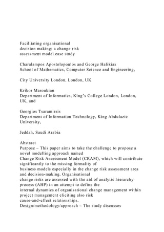 Facilitating organisational
decision making: a change risk
assessment model case study
Charalampos Apostolopoulos and George Halikias
School of Mathematics, Computer Science and Engineering,
City University London, London, UK
Krikor Maroukian
Department of Informatics, King’s College London, London,
UK, and
Georgios Tsaramirsis
Department of Information Technology, King Abdulaziz
University,
Jeddah, Saudi Arabia
Abstract
Purpose – This paper aims to take the challenge to propose a
novel modelling approach named
Change Risk Assessment Model (CRAM), which will contribute
significantly to the missing formality of
business models especially in the change risk assessment area
and decision-making. Organisational
change risks are assessed with the aid of analytic hierarchy
process (AHP) in an attempt to define the
internal dynamics of organisational change management within
project management eliciting also risk
cause-and-effect relationships.
Design/methodology/approach – The study discusses
 