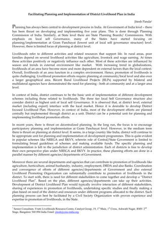 Facilitating Planning and Implementation of District Livelihood Plan in India

                                                                                                            Jitesh Panda1
Planning has always been central to development process in India. At Government of India level – there
has been thrust on developing and implementing five year plans. This is done through Planning
Commission of India. Similarly, at State level there are State Planning Boards/ Commissions. With
emphasis on local self Governance, many of the States have started focusing on
planning/implementation at Gram Panchayat (lowest unit of local self governance structure) level.
However, there is limited focus of planning at district level.

Livelihoods refer to different activities and related resources that support life. In rural areas, poor
families depend on several livelihood activities like agriculture, livestock and wage earning. At times
these activities positively or negatively influence each other. Most of these activities are influenced by
season and trends in external environment like market. With increasing trend in globalizations,
livelihoods of an area have become more and more dependent on external factors than the local context.
Overall, livelihoods of an area function in a complex environment. Hence, promotion of livelihoods is
quite challenging. Livelihood promotion efforts require planning at community/local level and also over
a larger geographical area. Recent Rural Livelihood Projects (RLPs) supported by bilateral and
multilateral agencies have demonstrated the need for planning - both at community and at a larger area
level.

In context of India, district continues to be the basic unit of implementation of different development
schemes including those related to livelihoods. The three tier local Self Governance structure also
consider district as highest unit of local self Governance. It is observed that, at district level, external
market (including export) interface with the local market. Hence it is desirable to develop District
focused Livelihood Plan. However, in context of India, most of the development efforts are planned
centrally but implemented through district as a unit. District can be a potential unit for planning and
implementing livelihood promotion efforts.

In recent years, there is thrust on decentralized planning. In the long run, the focus is to encourage
participatory planning and implementation at Gram Panchayat level. However, in the medium term
there is thrust on planning at district level. It seems, in a large country like India, district will continue to
be appropriate unit for planning and implementation of development programmes. This is quite evident
in popular schemes like NREGA and RKVY, wherein role of Central/State Government is limited to
formulating broad guidelines of schemes and making available funds. The specific planning and
implementation is left to the jurisdiction of district administration. Each of districts is free to develop
their own perspective plan under NREGA and RKVY. In practice, these planning efforts are done in a
parallel manner by different agencies/departments of Government.

Moreover there are several departments and agencies that can contribute to promotion of livelihoods like
agriculture, horticulture, animal husbandry, industry, employment, DRDA and also Banks. Coordination
and convergence of efforts of different agencies/departments of Government and also external
Livelihood Promoting Organization can substantially contribute to promotion of livelihoods in the
district. To start with, there is need for different stakeholders to come together and develop a “District
Livelihood Plan”. Based on the plan, different agencies/departments can take up their activities.
Development of District Livelihood Plan would typically involve interaction of different stakeholders,
sharing of experiences in promotion of livelihoods, undertaking specific studies and finally making a
plan based on need of the district and resources under different programs allocated to the district. Such
planning process can best be facilitated by a Civil Society Organization with proven experience and
expertise in promotion of livelihoods, in the State.

1
 Senior Consultant, Vrutti Livelihoods Resource Centre, Catalyst Group, 19, 1st Main, 1st Cross, Ashwath Nagar, RMV 2nd
Stage, Bangalore 560 094 India Email: jitesh@cms-india.org
 