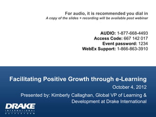 For audio, it is recommended you dial in
              A copy of the slides + recording will be available post webinar



                                           AUDIO: 1-877-668-4493
                                        Access Code: 667 142 017
                                            Event password: 1234
                                    WebEx Support: 1-866-863-3910




Facilitating Positive Growth through e-Learning
                                                       October 4, 2012
   Presented by: Kimberly Callaghan, Global VP of Learning &
                          Development at Drake International
 