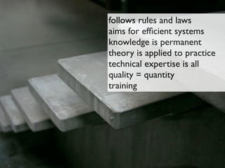 follows rules and laws
aims for efﬁcient systems
knowledge is permanent
theory is applied to practice
technical expertise is all
quality = quantity
training
 