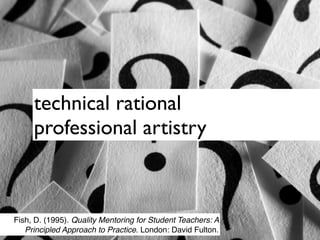 technical rational
     professional artistry



Fish, D. (1995). Quality Mentoring for Student Teachers: A
   Principled Approach to Practice. London: David Fulton.
 