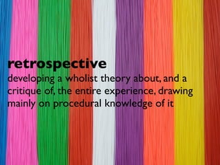 retrospective
developing a wholist theory about, and a
critique of, the entire experience, drawing
mainly on procedural knowledge of it
 