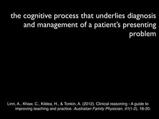the cognitive process that underlies diagnosis
     and management of a patient’s presenting
                                      problem




Linn, A., Khaw, C., Kildea, H., & Tonkin, A. (2012). Clinical reasoning - A guide to
    improving teaching and practice. Australian Family Physician, 41(1-2), 18-20.
 