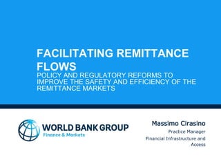 FACILITATING REMITTANCE
FLOWS
POLICY AND REGULATORY REFORMS TO
IMPROVE THE SAFETY AND EFFICIENCY OF THE
REMITTANCE MARKETS
Massimo Cirasino
Practice Manager
Financial Infrastructure and
Access
 