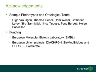 Acknowledgements
• Sample Phenotypes and Ontologies Team
• Olga Vrousgou, Thomas Liener, Dani Welter, Catherine
Leroy, Sira Sarntivijai, Ilinca Tudose, Tony Burdett, Helen
Parkinson
• Funding
• European Molecular Biology Laboratory (EMBL)
• European Union projects: DIACHRON, BioMedBridges and
CORBEL, Excelerate
 